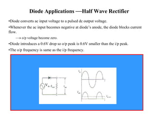 Diode Applications —Half Wave Rectifier 
•Diode converts ac input voltage to a pulsed dc output voltage. 
•Whenever the ac input becomes negative at diode’s anode, the diode blocks current 
flow. 
– o/p voltage become zero. 
•Diode introduces a 0.6V drop so o/p peak is 0.6V smaller than the i/p peak. 
•The o/p frequency is same as the i/p frequency. 
Vin 
 