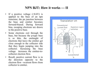 NPN BJT: How it works —II 
• If a positive voltage (>0.6V) is 
applied to the base of an npn 
transistor, the pn junction between 
the base and emitter becomes 
forward-biased. During forward 
bias, escaping electrons are drawn 
to the positive base. 
• Some electrons exit through the 
base, but because the p-type base 
is so thin, the onslaught of 
electrons that leave the emitter get 
close enough to the collector side 
that they begin jumping into the 
collector. Increasing the base 
voltage increases the emitter-to-collector 
electron flow. 
• Recall, positive current flow is in 
the direction opposite to the 
electron flow current flows from 
collector to emitter. 
 
