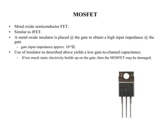 MOSFET 
• Metal oxide semiconductor FET. 
• Similar to JFET. 
• A metal oxide insulator is placed @ the gate to obtain a high input impedance @ the 
gate 
– gate input impedance approx. 1014Ω. 
• Use of insulator as described above yields a low gate-to-channel capacitance. 
– If too much static electricity builds up on the gate, then the MOSFET may be damaged. 
 