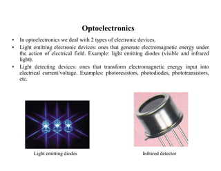 Optoelectronics 
• In optoelectronics we deal with 2 types of electronic devices. 
• Light emitting electronic devices: ones that generate electromagnetic energy under 
the action of electrical field. Example: light emitting diodes (visible and infrared 
light). 
• Light detecting devices: ones that transform electromagnetic energy input into 
electrical current/voltage. Examples: photoresistors, photodiodes, phototransistors, 
etc. 
Light emitting diodes Infrared detector 
 