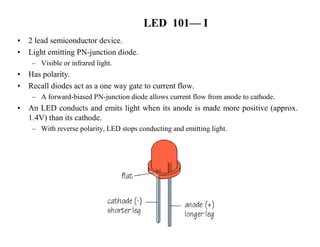 LED 101—I 
• 2 lead semiconductor device. 
• Light emitting PN-junction diode. 
– Visible or infrared light. 
• Has polarity. 
• Recall diodes act as a one way gate to current flow. 
– A forward-biased PN-junction diode allows current flow from anode to cathode. 
• An LED conducts and emits light when its anode is made more positive (approx. 
1.4V) than its cathode. 
– With reverse polarity, LED stops conducting and emitting light. 
 