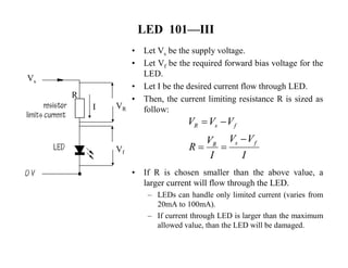 LED 101—III 
• Let Vs be the supply voltage. 
• Let Vf be the required forward bias voltage for the 
LED. 
• Let I be the desired current flow through LED. 
• Then, the current limiting resistance R is sized as 
follow: 
V  V  
V 
R 
 V V  
V  
• If R is chosen smaller than the above value, a 
larger current will flow through the LED. 
– LEDs can handle only limited current (varies from 
20mA to 100mA). 
– If current through LED is larger than the maximum 
allowed value, than the LED will be damaged. 
Vs 
I VR 
Vf 
R 
R s f 
R s f 
I I 
 