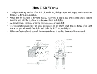 How LED Works 
• The light-emitting section of an LED is made by joining n-type and p-type semiconductors 
together to form a pn junction. 
• When the pn junction is forward-biased, electrons in the n side are excited across the pn 
junction and into the p side, where they combine with holes. 
• As the electrons combine with the holes, photons are emitted. 
• The pn-junction section of an LED is encased in an epoxy shell that is doped with light 
scattering particles to diffuse light and make the LED appear brighter. 
• Often a reflector placed beneath the semiconductor is used to direct the light upward. 
 