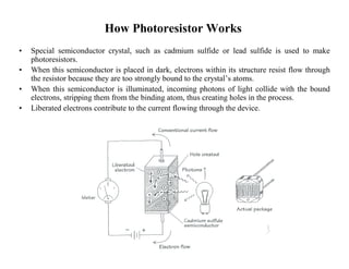 How PhotoresistorWorks 
• Special semiconductor crystal, such as cadmium sulfide or lead sulfide is used to make 
photoresistors. 
• When this semiconductor is placed in dark, electrons within its structure resist flow through 
the resistor because they are too strongly bound to the crystal’s atoms. 
• When this semiconductor is illuminated, incoming photons of light collide with the bound 
electrons, stripping them from the binding atom, thus creating holes in the process. 
• Liberated electrons contribute to the current flowing through the device. 
 