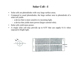 • Solar cells are photodiodes with very large surface areas. 
• Compared to usual photodiodes, the large surface area in photodiode of a 
solar cell yields 
– a device that is more sensitive to incoming light. 
– a device that yields more power (larger current/volts). 
• Solar cells yield more power. 
• A single solar cell may provide up to 0.5V that can supply 0.1A when 
exposed to bright light. 
Solar Cell—I 
 