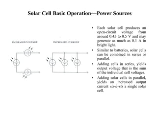 Solar Cell Basic Operation—Power Sources 
• Each solar cell produces an 
open-circuit voltage from 
around 0.45 to 0.5 V and may 
generate as much as 0.1 A in 
bright light. 
• Similar to batteries, solar cells 
can be combined in series or 
parallel. 
• Adding cells in series, yields 
output voltage that is the sum 
of the individual cell voltages. 
• Adding solar cells in parallel, 
yields an increased output 
current vis-à-vis a single solar 
cell. 
 