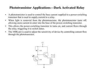 Phototransistor Applications—Dark Activated Relay 
• A phototransistor is used to control the base current supplied to a power-switching 
transistor that is used to supply current to a relay. 
• When light is removed from the phototransistor, the phototransistor turns off, 
allowing more current to enter into the base of the power-switching transistor. 
• This allows the power-switching transistor to turns on, and current flows through 
the relay, triggering it to switch states. 
• The 100K pot is used to adjust the sensitivity of device by controlling current flow 
through the phototransistor. 
 