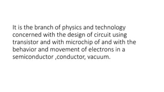 It is the branch of physics and technology
concerned with the design of circuit using
transistor and with microchip of and with the
behavior and movement of electrons in a
semiconductor ,conductor, vacuum.
 