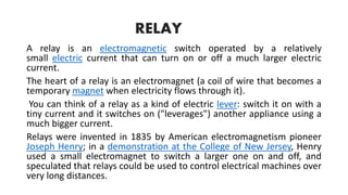 RELAY
A relay is an electromagnetic switch operated by a relatively
small electric current that can turn on or off a much larger electric
current.
The heart of a relay is an electromagnet (a coil of wire that becomes a
temporary magnet when electricity flows through it).
You can think of a relay as a kind of electric lever: switch it on with a
tiny current and it switches on ("leverages") another appliance using a
much bigger current.
Relays were invented in 1835 by American electromagnetism pioneer
Joseph Henry; in a demonstration at the College of New Jersey, Henry
used a small electromagnet to switch a larger one on and off, and
speculated that relays could be used to control electrical machines over
very long distances.
 