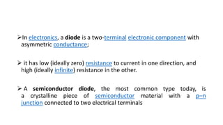 In electronics, a diode is a two-terminal electronic component with
asymmetric conductance;
 it has low (ideally zero) resistance to current in one direction, and
high (ideally infinite) resistance in the other.
 A semiconductor diode, the most common type today, is
a crystalline piece of semiconductor material with a p–n
junction connected to two electrical terminals
 