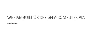 WE CAN BUILT OR DESIGN A COMPUTER VIA
………..
 