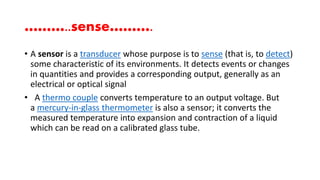 ………..sense……….
• A sensor is a transducer whose purpose is to sense (that is, to detect)
some characteristic of its environments. It detects events or changes
in quantities and provides a corresponding output, generally as an
electrical or optical signal
• A thermo couple converts temperature to an output voltage. But
a mercury-in-glass thermometer is also a sensor; it converts the
measured temperature into expansion and contraction of a liquid
which can be read on a calibrated glass tube.
 