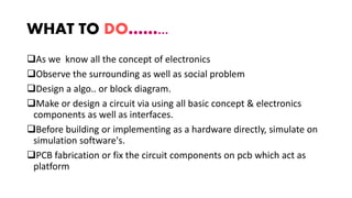 WHAT TO DO……...
As we know all the concept of electronics
Observe the surrounding as well as social problem
Design a algo.. or block diagram.
Make or design a circuit via using all basic concept & electronics
components as well as interfaces.
Before building or implementing as a hardware directly, simulate on
simulation software's.
PCB fabrication or fix the circuit components on pcb which act as
platform
 