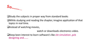 Study the subjects in proper way from standard books
While studying and reading the chapter, imagine application of that
topics in real time.
Instead of watching movies,
watch or downloads electronics video.
Keep keen interest to learn software's like ckt simulation ,pcb
designing and…….
 
