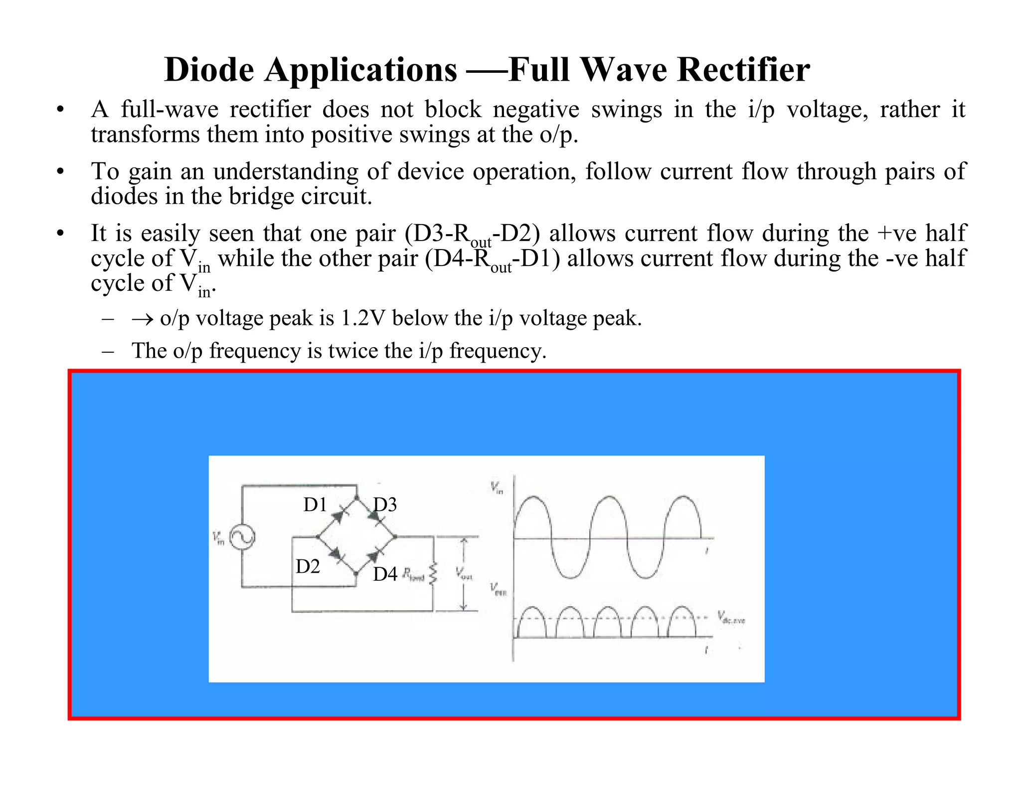 Diode Applications —Full Wave Rectifier
• A full-wave rectifier does not block negative swings in the i/p voltage, rather it
transforms them into positive swings at the o/p.
• To gain an understanding of device operation, follow current flow through pairs of
diodes in the bridge circuit.
• It is easily seen that one pair (D3-Rout-D2) allows current flow during the +ve half
cycle of Vin while the other pair (D4-Rout-D1) allows current flow during the -ve half
cycle of Vin.
–  o/p voltage peak is 1.2V below the i/p voltage peak.
– The o/p frequency is twice the i/p frequency.
D1 D3
D2 D4
 