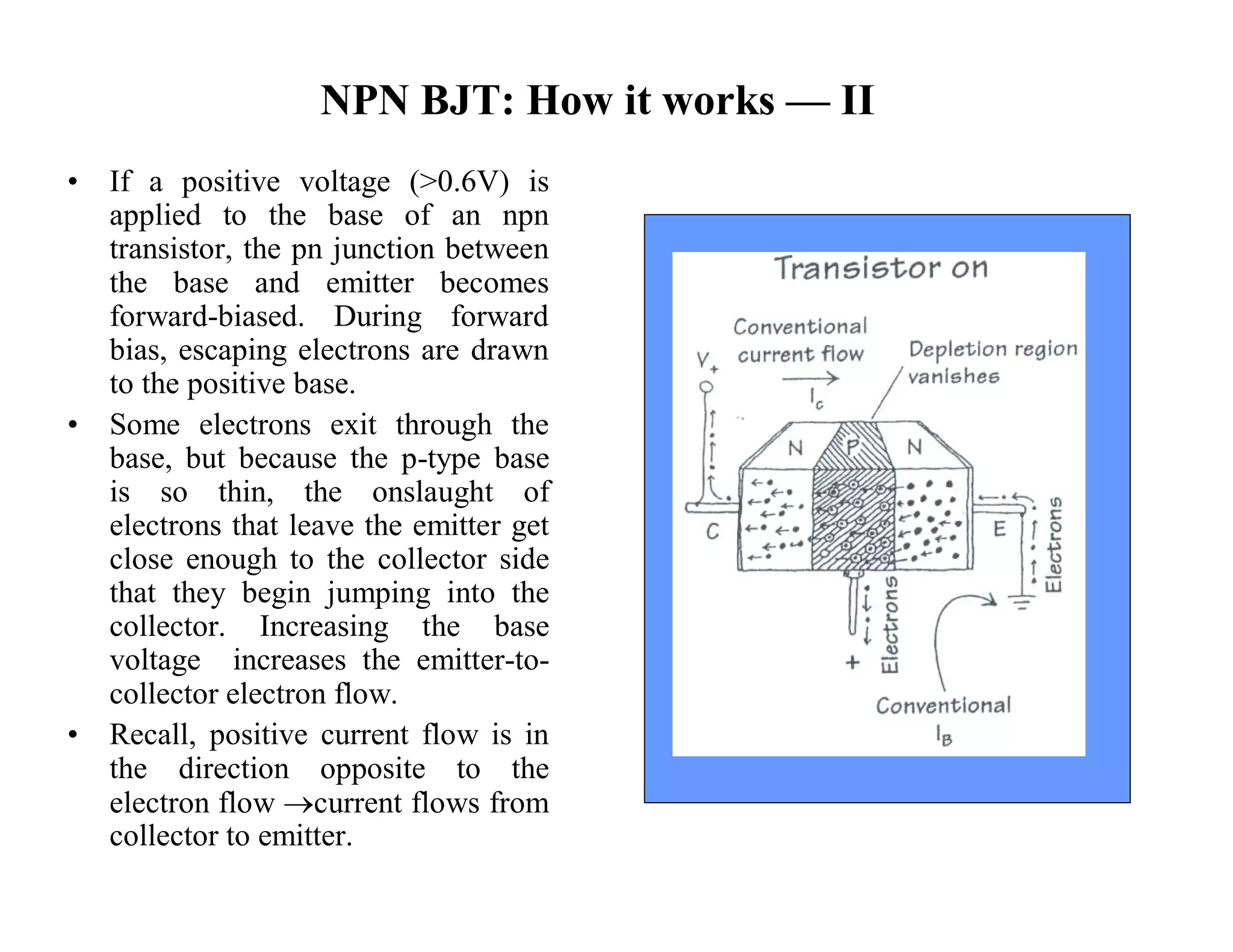 NPN BJT: How it works — II
• If a positive voltage (>0.6V) is
applied to the base of an npn
transistor, the pn junction between
the base and emitter becomes
forward-biased. During forward
bias, escaping electrons are drawn
to the positive base.
• Some electrons exit through the
base, but because the p-type base
is so thin, the onslaught of
electrons that leave the emitter get
close enough to the collector side
that they begin jumping into the
collector. Increasing the base
voltage increases the emitter-to-
collector electron flow.
• Recall, positive current flow is in
the direction opposite to the
electron flow current flows from
collector to emitter.
 