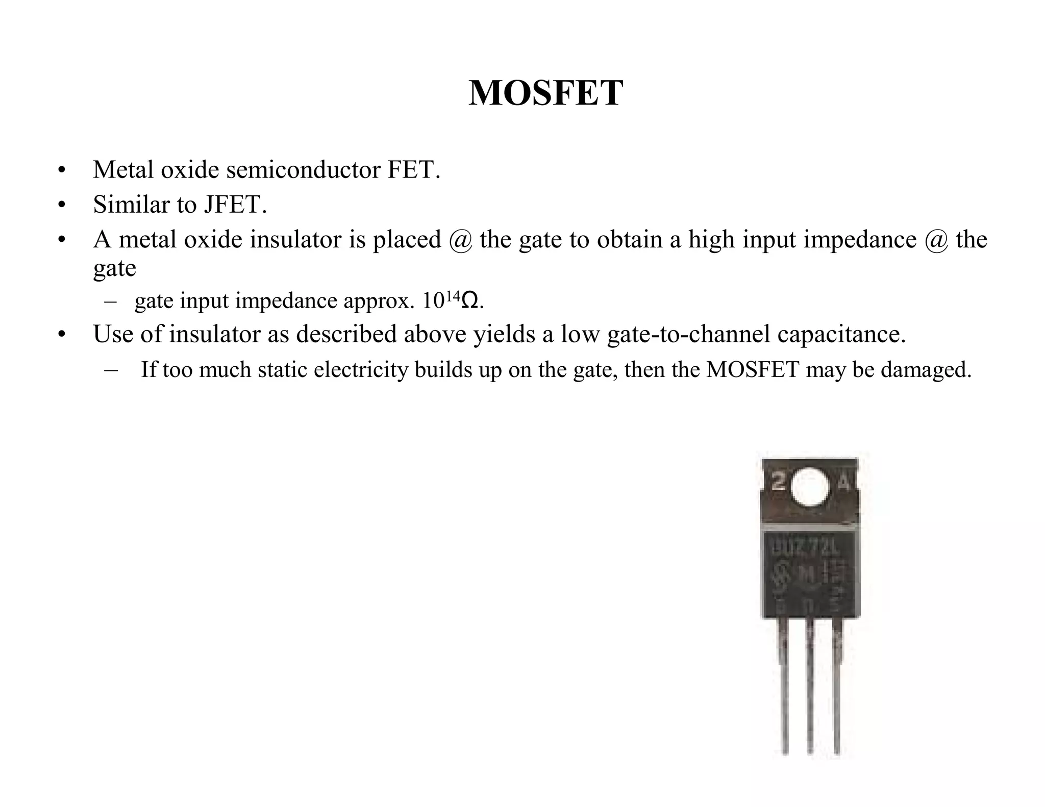 MOSFET
• Metal oxide semiconductor FET.
• Similar to JFET.
• A metal oxide insulator is placed @ the gate to obtain a high input impedance @ the
gate
– gate input impedance approx. 1014Ω.
• Use of insulator as described above yields a low gate-to-channel capacitance.
– If too much static electricity builds up on the gate, then the MOSFET may be damaged.
 