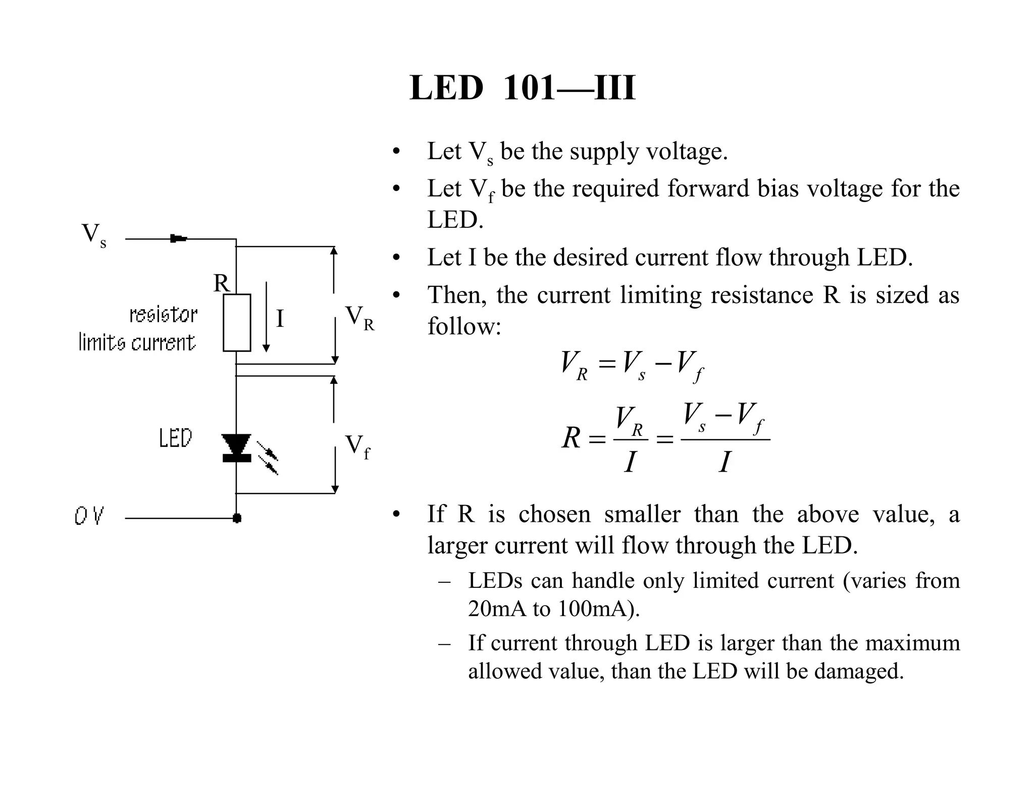 LED 101—III
• Let Vs be the supply voltage.
• Let Vf be the required forward bias voltage for the
LED.
• Let I be the desired current flow through LED.
• Then, the current limiting resistance R is sized as
follow:
• If R is chosen smaller than the above value, a
larger current will flow through the LED.
– LEDs can handle only limited current (varies from
20mA to 100mA).
– If current through LED is larger than the maximum
allowed value, than the LED will be damaged.
Vs
Vf
VRI
R
R s f
s fR
V V V
V VV
R
I I
 

 
 