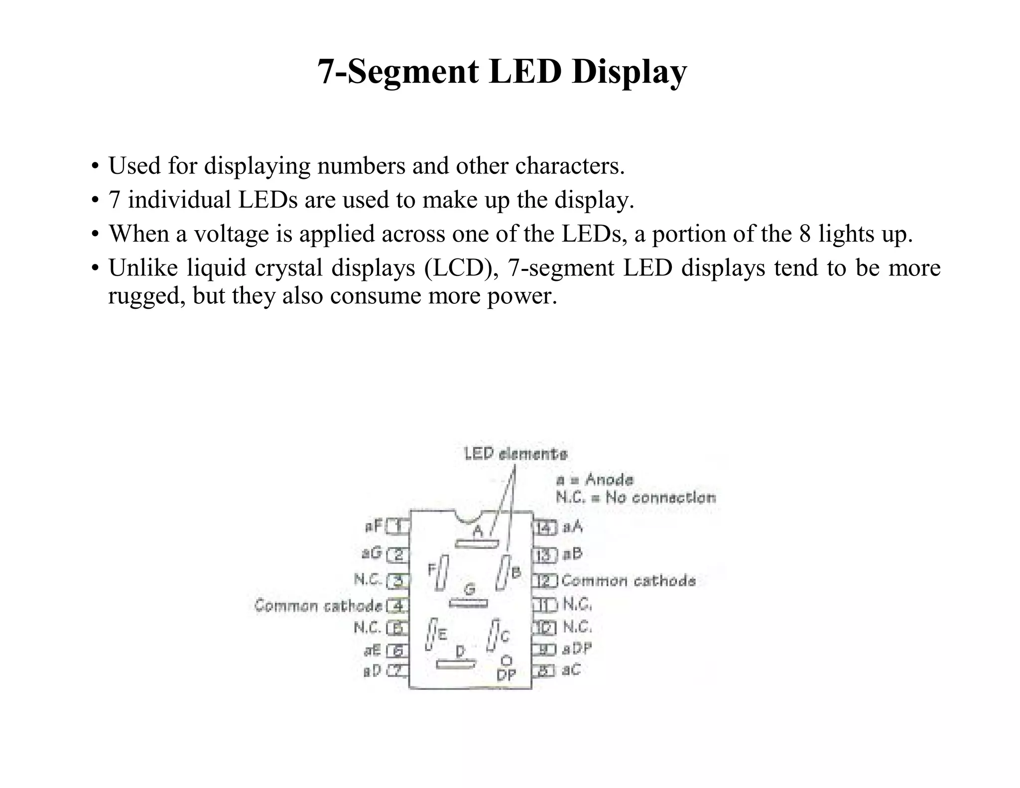 7-Segment LED Display
• Used for displaying numbers and other characters.
• 7 individual LEDs are used to make up the display.
• When a voltage is applied across one of the LEDs, a portion of the 8 lights up.
• Unlike liquid crystal displays (LCD), 7-segment LED displays tend to be more
rugged, but they also consume more power.
 