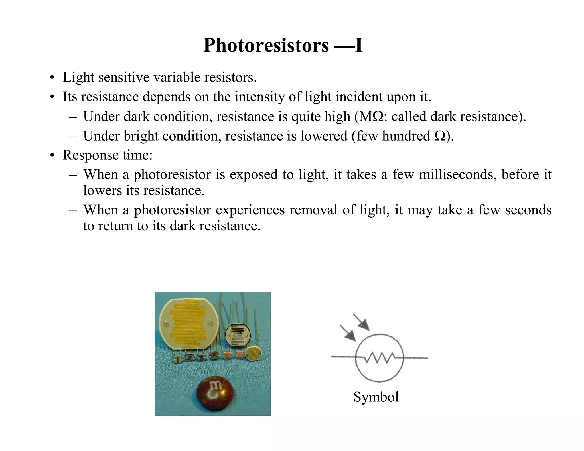 Photoresistors —I
• Light sensitive variable resistors.
• Its resistance depends on the intensity of light incident upon it.
– Under dark condition, resistance is quite high (M: called dark resistance).
– Under bright condition, resistance is lowered (few hundred ).
• Response time:
– When a photoresistor is exposed to light, it takes a few milliseconds, before it
lowers its resistance.
– When a photoresistor experiences removal of light, it may take a few seconds
to return to its dark resistance.
Symbol
 