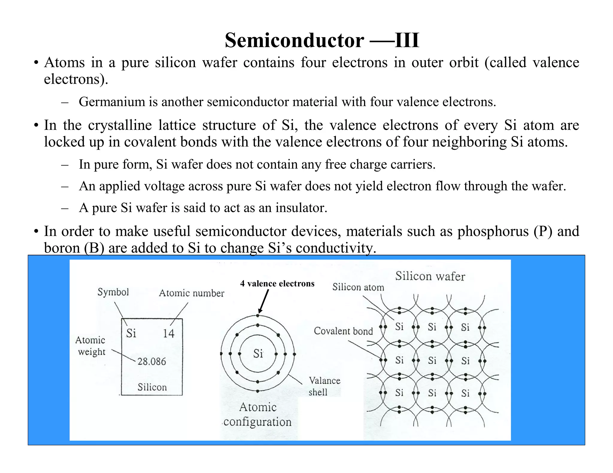 Semiconductor —III
• Atoms in a pure silicon wafer contains four electrons in outer orbit (called valence
electrons).
– Germanium is another semiconductor material with four valence electrons.
• In the crystalline lattice structure of Si, the valence electrons of every Si atom are
locked up in covalent bonds with the valence electrons of four neighboring Si atoms.
– In pure form, Si wafer does not contain any free charge carriers.
– An applied voltage across pure Si wafer does not yield electron flow through the wafer.
– A pure Si wafer is said to act as an insulator.
• In order to make useful semiconductor devices, materials such as phosphorus (P) and
boron (B) are added to Si to change Si’s conductivity.
4 valence electrons
 