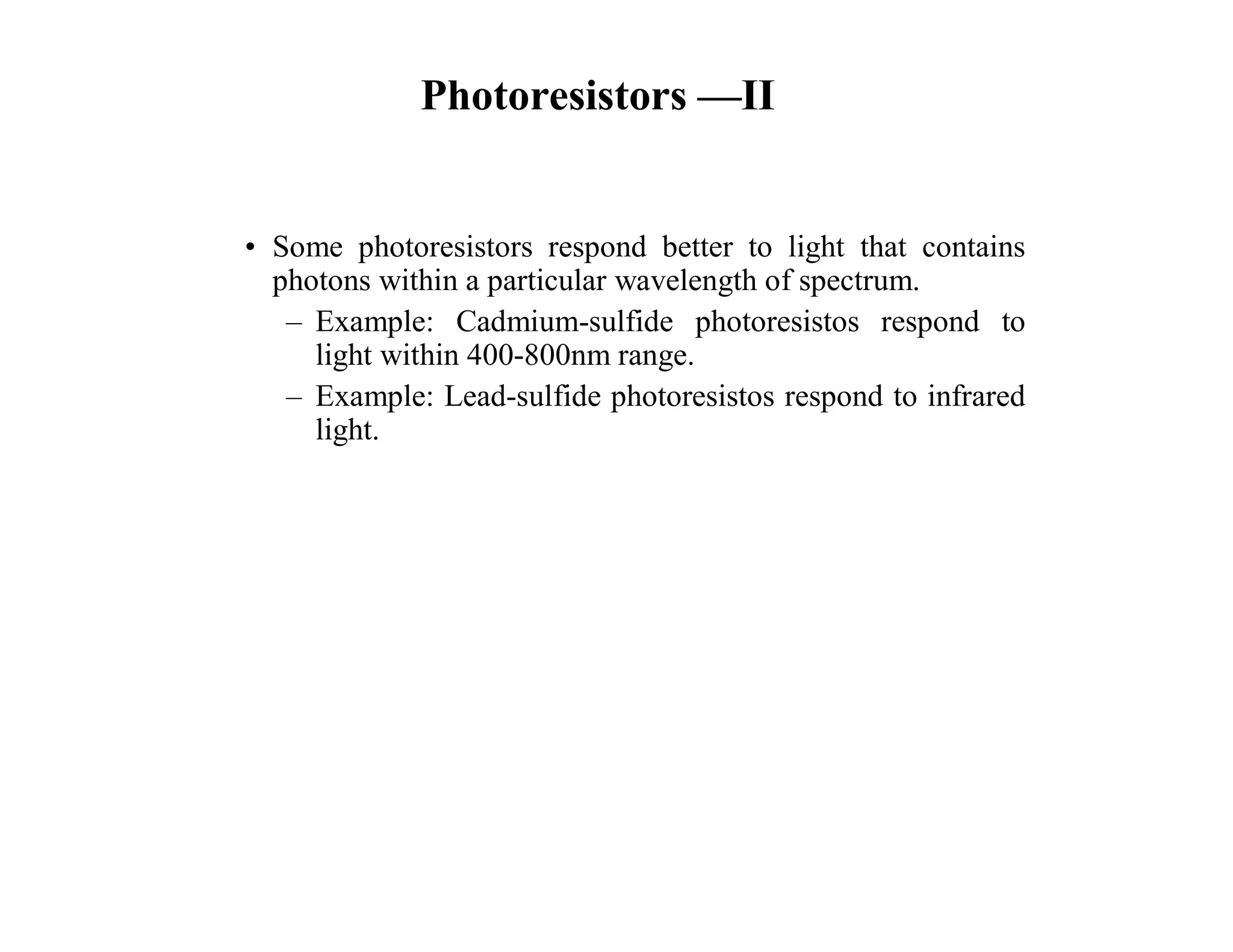Photoresistors —II
• Some photoresistors respond better to light that contains
photons within a particular wavelength of spectrum.
– Example: Cadmium-sulfide photoresistos respond to
light within 400-800nm range.
– Example: Lead-sulfide photoresistos respond to infrared
light.
 