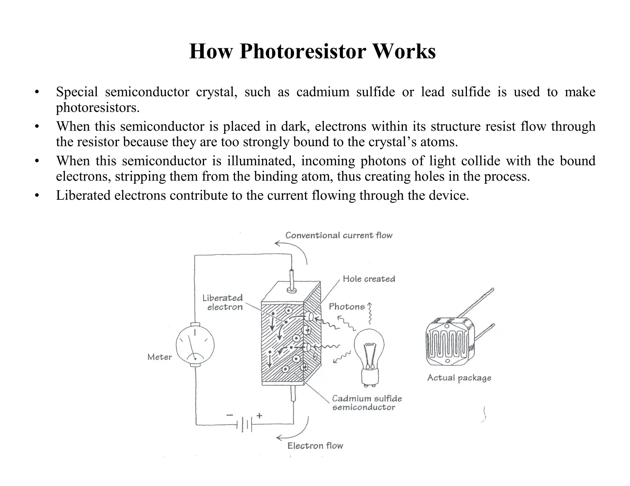 How Photoresistor Works
• Special semiconductor crystal, such as cadmium sulfide or lead sulfide is used to make
photoresistors.
• When this semiconductor is placed in dark, electrons within its structure resist flow through
the resistor because they are too strongly bound to the crystal’s atoms.
• When this semiconductor is illuminated, incoming photons of light collide with the bound
electrons, stripping them from the binding atom, thus creating holes in the process.
• Liberated electrons contribute to the current flowing through the device.
 