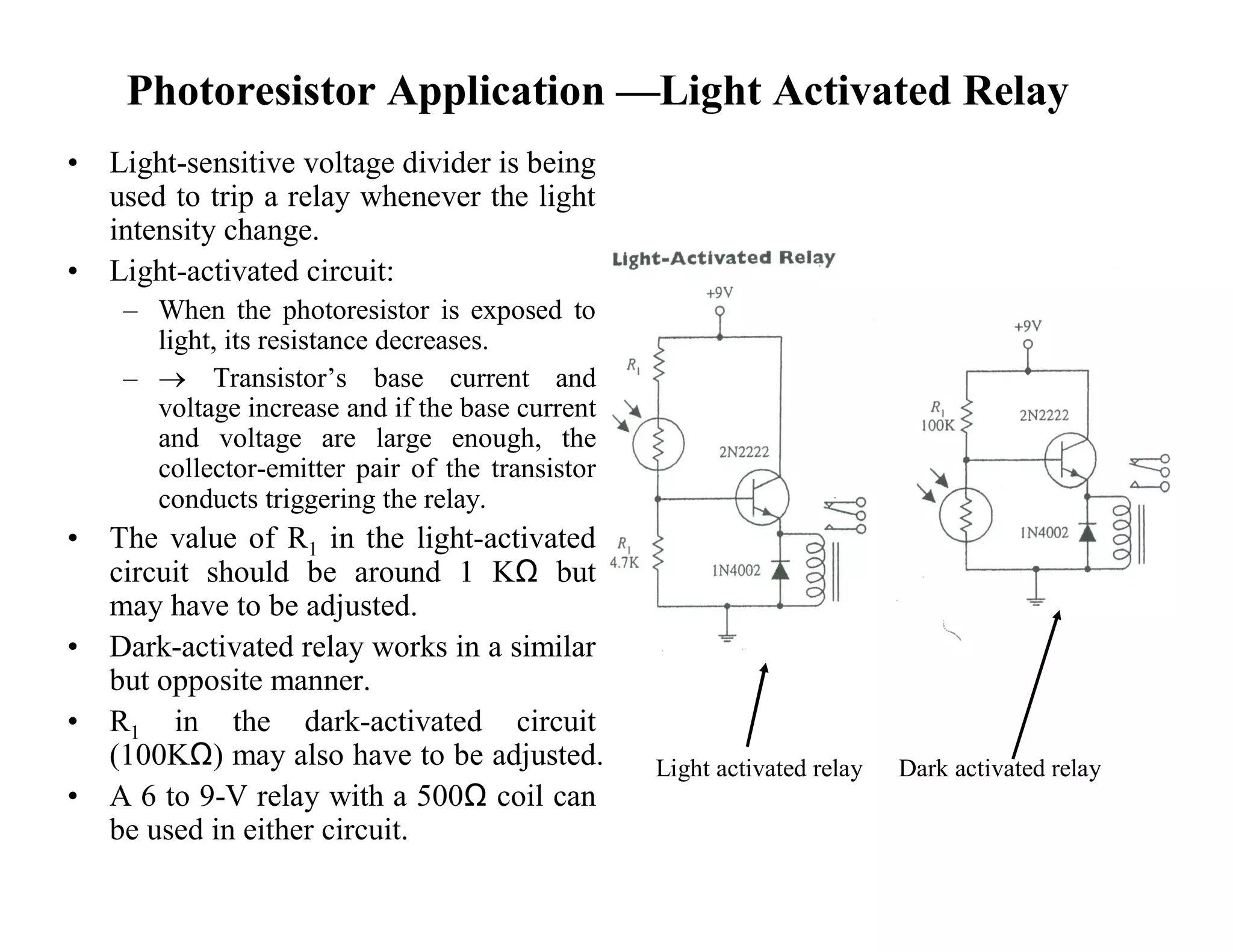 Photoresistor Application —Light Activated Relay
• Light-sensitive voltage divider is being
used to trip a relay whenever the light
intensity change.
• Light-activated circuit:
– When the photoresistor is exposed to
light, its resistance decreases.
–  Transistor’s base current and
voltage increase and if the base current
and voltage are large enough, the
collector-emitter pair of the transistor
conducts triggering the relay.
• The value of R1 in the light-activated
circuit should be around 1 KΩ but
may have to be adjusted.
• Dark-activated relay works in a similar
but opposite manner.
• R1 in the dark-activated circuit
(100KΩ) may also have to be adjusted.
• A 6 to 9-V relay with a 500Ω coil can
be used in either circuit.
Light activated relay Dark activated relay
 