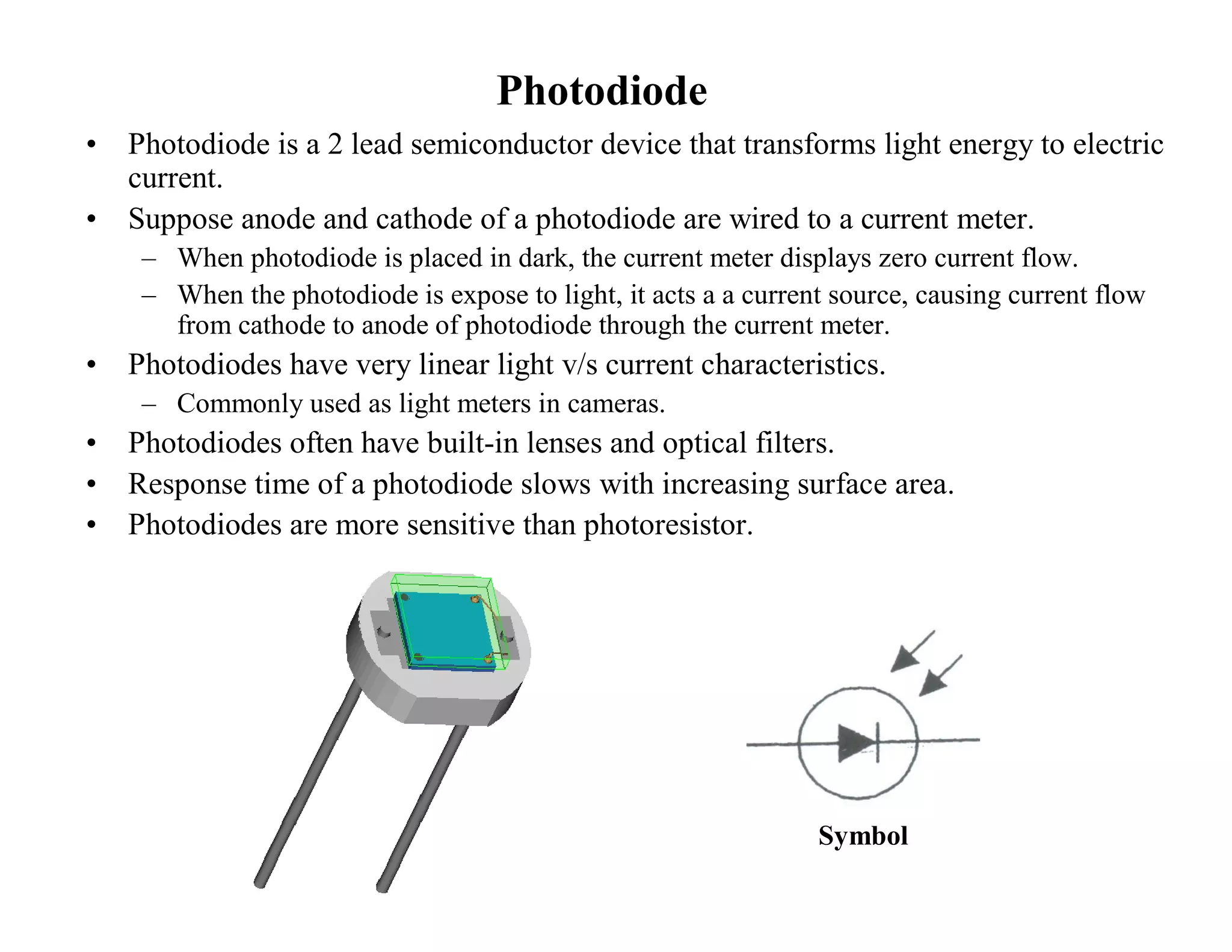 Photodiode
• Photodiode is a 2 lead semiconductor device that transforms light energy to electric
current.
• Suppose anode and cathode of a photodiode are wired to a current meter.
– When photodiode is placed in dark, the current meter displays zero current flow.
– When the photodiode is expose to light, it acts a a current source, causing current flow
from cathode to anode of photodiode through the current meter.
• Photodiodes have very linear light v/s current characteristics.
– Commonly used as light meters in cameras.
• Photodiodes often have built-in lenses and optical filters.
• Response time of a photodiode slows with increasing surface area.
• Photodiodes are more sensitive than photoresistor.
Symbol
 