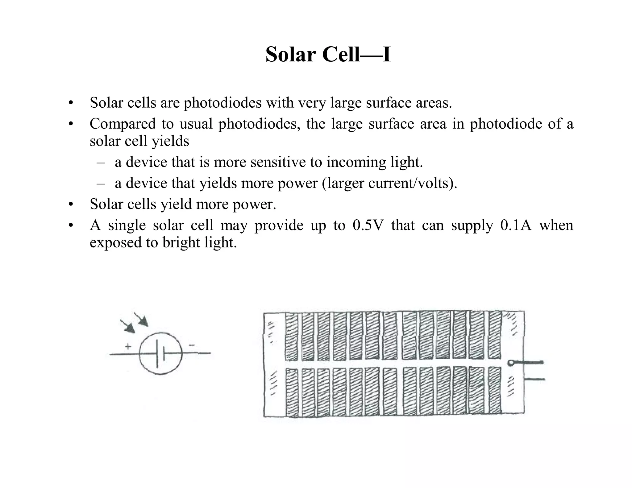 • Solar cells are photodiodes with very large surface areas.
• Compared to usual photodiodes, the large surface area in photodiode of a
solar cell yields
– a device that is more sensitive to incoming light.
– a device that yields more power (larger current/volts).
• Solar cells yield more power.
• A single solar cell may provide up to 0.5V that can supply 0.1A when
exposed to bright light.
Solar Cell—I
 