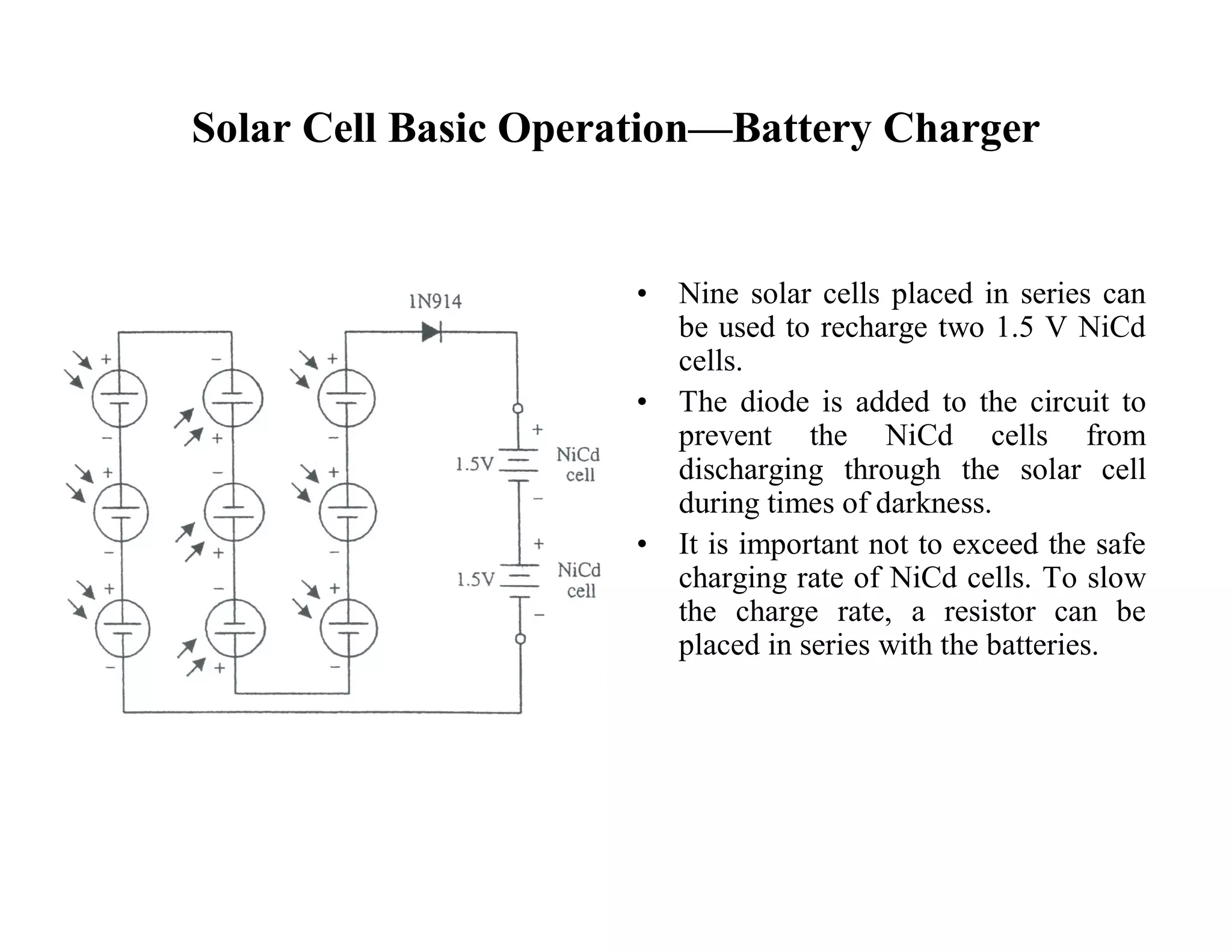 Solar Cell Basic Operation—Battery Charger
• Nine solar cells placed in series can
be used to recharge two 1.5 V NiCd
cells.
• The diode is added to the circuit to
prevent the NiCd cells from
discharging through the solar cell
during times of darkness.
• It is important not to exceed the safe
charging rate of NiCd cells. To slow
the charge rate, a resistor can be
placed in series with the batteries.
 
