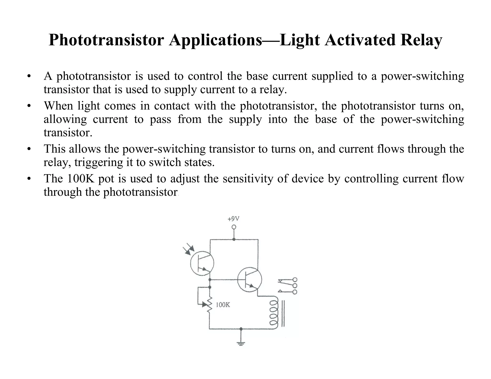 Phototransistor Applications—Light Activated Relay
• A phototransistor is used to control the base current supplied to a power-switching
transistor that is used to supply current to a relay.
• When light comes in contact with the phototransistor, the phototransistor turns on,
allowing current to pass from the supply into the base of the power-switching
transistor.
• This allows the power-switching transistor to turns on, and current flows through the
relay, triggering it to switch states.
• The 100K pot is used to adjust the sensitivity of device by controlling current flow
through the phototransistor.
 