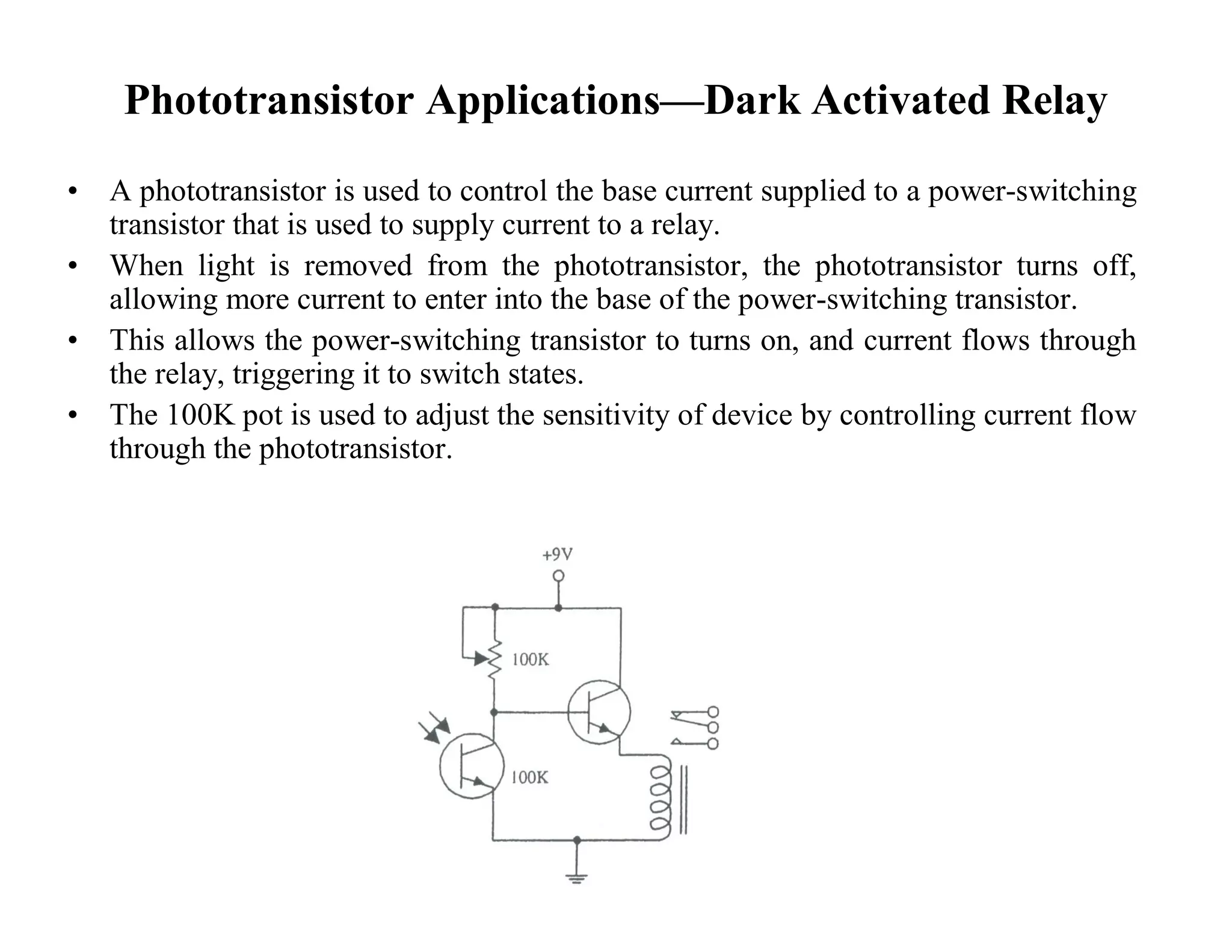 Phototransistor Applications—Dark Activated Relay
• A phototransistor is used to control the base current supplied to a power-switching
transistor that is used to supply current to a relay.
• When light is removed from the phototransistor, the phototransistor turns off,
allowing more current to enter into the base of the power-switching transistor.
• This allows the power-switching transistor to turns on, and current flows through
the relay, triggering it to switch states.
• The 100K pot is used to adjust the sensitivity of device by controlling current flow
through the phototransistor.
 