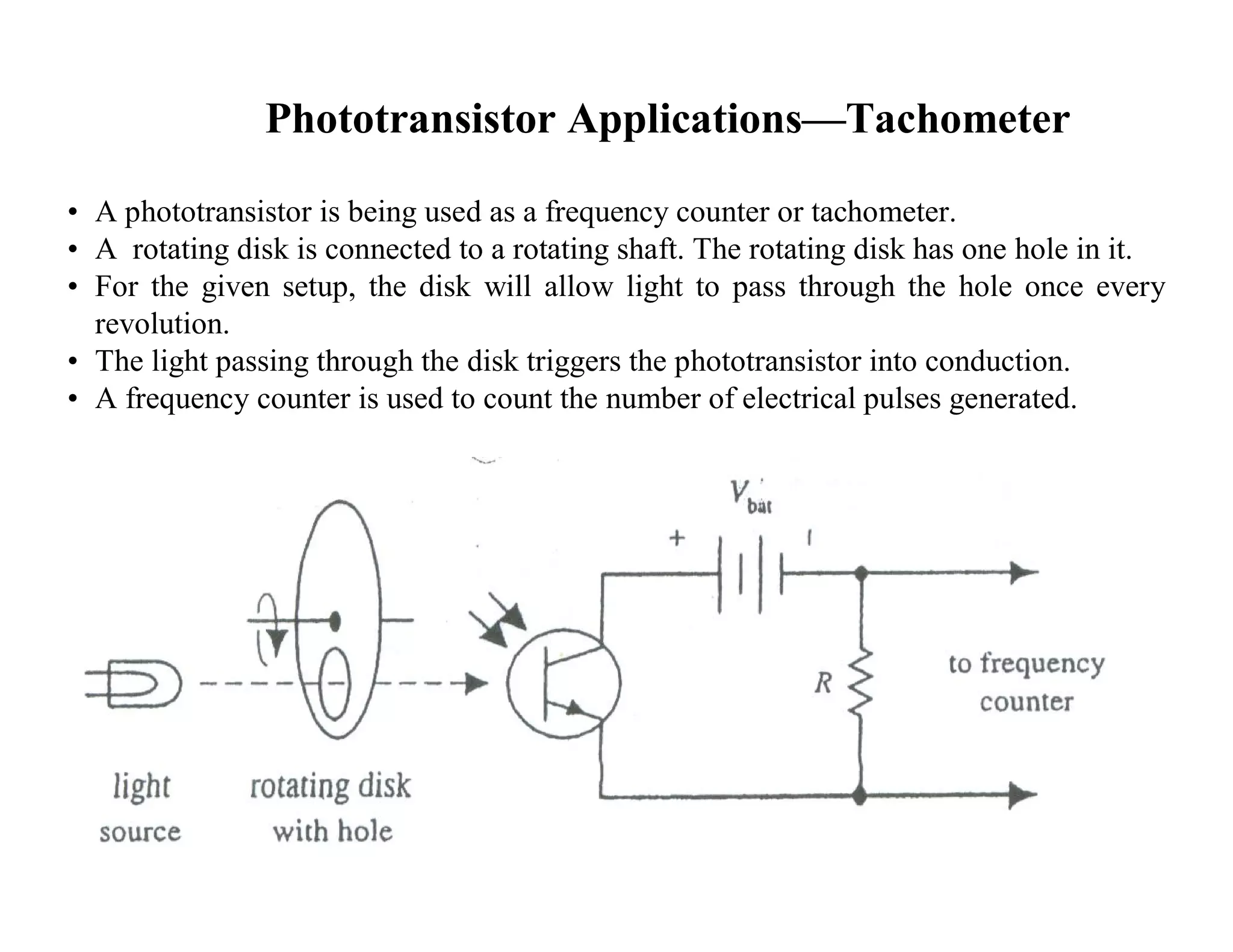 Phototransistor Applications—Tachometer
• A phototransistor is being used as a frequency counter or tachometer.
• A rotating disk is connected to a rotating shaft. The rotating disk has one hole in it.
• For the given setup, the disk will allow light to pass through the hole once every
revolution.
• The light passing through the disk triggers the phototransistor into conduction.
• A frequency counter is used to count the number of electrical pulses generated.
 