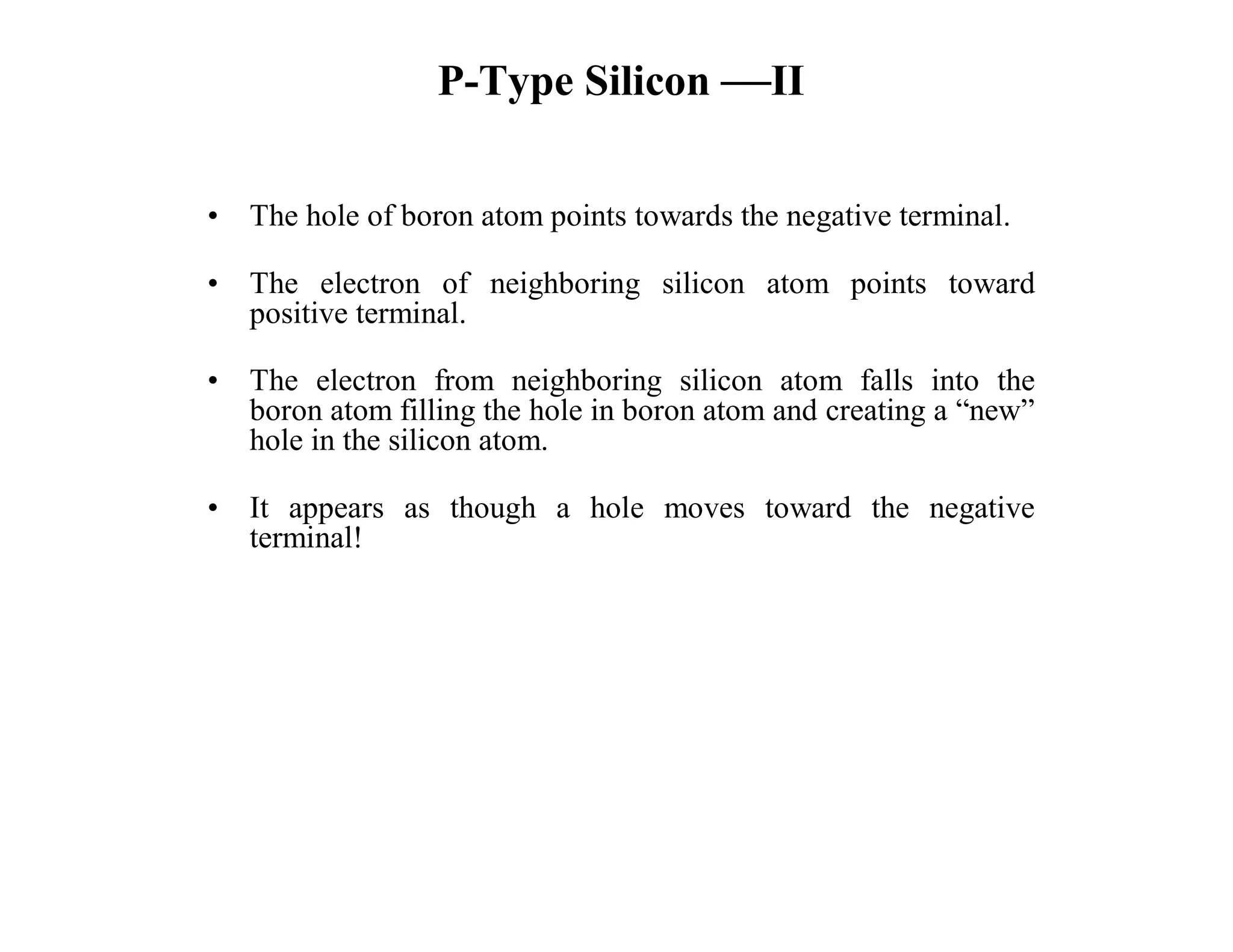 P-Type Silicon —II
• The hole of boron atom points towards the negative terminal.
• The electron of neighboring silicon atom points toward
positive terminal.
• The electron from neighboring silicon atom falls into the
boron atom filling the hole in boron atom and creating a “new”
hole in the silicon atom.
• It appears as though a hole moves toward the negative
terminal!
 
