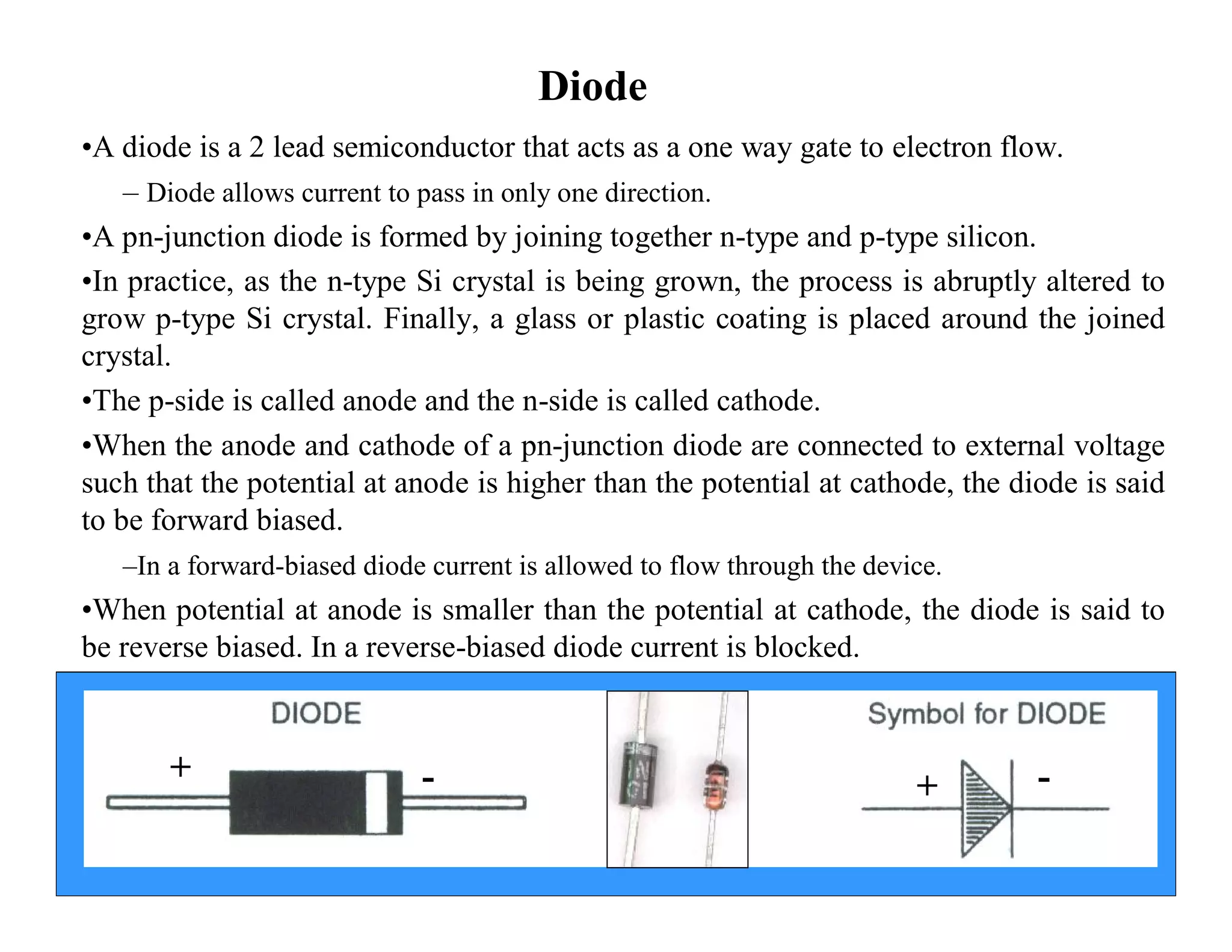 Diode
•A diode is a 2 lead semiconductor that acts as a one way gate to electron flow.
– Diode allows current to pass in only one direction.
•A pn-junction diode is formed by joining together n-type and p-type silicon.
•In practice, as the n-type Si crystal is being grown, the process is abruptly altered to
grow p-type Si crystal. Finally, a glass or plastic coating is placed around the joined
crystal.
•The p-side is called anode and the n-side is called cathode.
•When the anode and cathode of a pn-junction diode are connected to external voltage
such that the potential at anode is higher than the potential at cathode, the diode is said
to be forward biased.
–In a forward-biased diode current is allowed to flow through the device.
•When potential at anode is smaller than the potential at cathode, the diode is said to
be reverse biased. In a reverse-biased diode current is blocked.
+ - + -
 