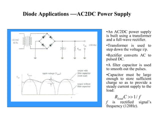 Diode Applications —AC2DC Power Supply
•An AC2DC power supply
is built using a transformer
and a full-wave rectifier.
•Transformer is used to
step down the voltage i/p.
•Rectifier converts AC to
pulsed DC.
•A filter capacitor is used
to smooth out the pulses.
•Capacitor must be large
enough to store sufficient
charge so as to provide a
steady current supply to the
load:
f is rectified signal’s
frequency (120Hz).
1/LoadR C f
 