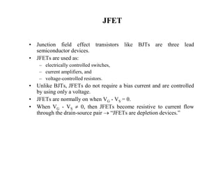 JFET
• Junction field effect transistors like BJTs are three lead
semiconductor devices.
• JFETs are used as:
– electrically controlled switches,
– current amplifiers, and
– voltage-controlled resistors.
• Unlike BJTs, JFETs do not require a bias current and are controlled
by using only a voltage.
• JFETs are normally on when VG - VS = 0.
• When VG - VS  0, then JFETs become resistive to current flow
through the drain-source pair  “JFETs are depletion devices.”
 
