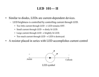 LED 101— II
• Similar to diodes, LEDs are current-dependent devices.
– LED brightness is controlled by controlling current through LED.
• Too little current through LED  LED remains OFF.
• Small current through LED  dimly lit LED.
• Large current through LED  brightly lit LED.
• Too much current through LED  LED is destroyed.
• A resistor placed in series with LED accomplishes current control
+
Anode
-
Cathode
LED symbol
 