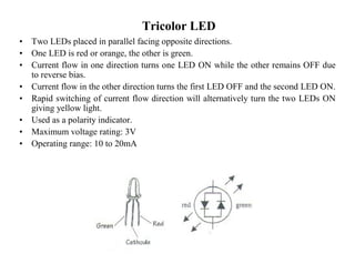 Tricolor LED
• Two LEDs placed in parallel facing opposite directions.
• One LED is red or orange, the other is green.
• Current flow in one direction turns one LED ON while the other remains OFF due
to reverse bias.
• Current flow in the other direction turns the first LED OFF and the second LED ON.
• Rapid switching of current flow direction will alternatively turn the two LEDs ON
giving yellow light.
• Used as a polarity indicator.
• Maximum voltage rating: 3V
• Operating range: 10 to 20mA
 