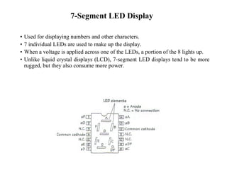 7-Segment LED Display
• Used for displaying numbers and other characters.
• 7 individual LEDs are used to make up the display.
• When a voltage is applied across one of the LEDs, a portion of the 8 lights up.
• Unlike liquid crystal displays (LCD), 7-segment LED displays tend to be more
rugged, but they also consume more power.
 