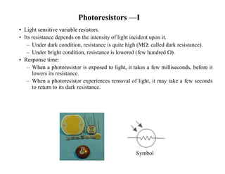 Photoresistors —I
• Light sensitive variable resistors.
• Its resistance depends on the intensity of light incident upon it.
– Under dark condition, resistance is quite high (M: called dark resistance).
– Under bright condition, resistance is lowered (few hundred ).
• Response time:
– When a photoresistor is exposed to light, it takes a few milliseconds, before it
lowers its resistance.
– When a photoresistor experiences removal of light, it may take a few seconds
to return to its dark resistance.
Symbol
 