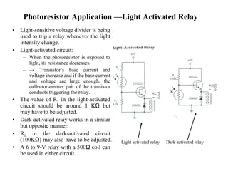Photoresistor Application —Light Activated Relay
• Light-sensitive voltage divider is being
used to trip a relay whenever the light
intensity change.
• Light-activated circuit:
– When the photoresistor is exposed to
light, its resistance decreases.
–  Transistor’s base current and
voltage increase and if the base current
and voltage are large enough, the
collector-emitter pair of the transistor
conducts triggering the relay.
• The value of R1 in the light-activated
circuit should be around 1 KΩ but
may have to be adjusted.
• Dark-activated relay works in a similar
but opposite manner.
• R1 in the dark-activated circuit
(100KΩ) may also have to be adjusted.
• A 6 to 9-V relay with a 500Ω coil can
be used in either circuit.
Light activated relay Dark activated relay
 