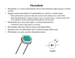 Photodiode
• Photodiode is a 2 lead semiconductor device that transforms light energy to electric
current.
• Suppose anode and cathode of a photodiode are wired to a current meter.
– When photodiode is placed in dark, the current meter displays zero current flow.
– When the photodiode is expose to light, it acts a a current source, causing current flow
from cathode to anode of photodiode through the current meter.
• Photodiodes have very linear light v/s current characteristics.
– Commonly used as light meters in cameras.
• Photodiodes often have built-in lenses and optical filters.
• Response time of a photodiode slows with increasing surface area.
• Photodiodes are more sensitive than photoresistor.
Symbol
 