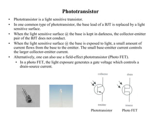 Phototransistor
• Phototransistor is a light sensitive transistor.
• In one common type of phototransistor, the base lead of a BJT is replaced by a light
sensitive surface.
• When the light sensitive surface @ the base is kept in darkness, the collector-emitter
pair of the BJT does not conduct.
• When the light sensitive surface @ the base is exposed to light, a small amount of
current flows from the base to the emitter. The small base-emitter current controls
the larger collector-emitter current.
• Alternatively, one can also use a field-effect phototransistor (Photo FET).
• In a photo FET, the light exposure generates a gate voltage which controls a
drain-source current.
Phototransistor Photo FET
 