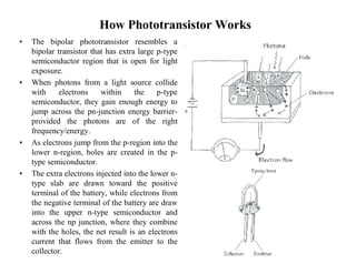 How Phototransistor Works
• The bipolar phototransistor resembles a
bipolar transistor that has extra large p-type
semiconductor region that is open for light
exposure.
• When photons from a light source collide
with electrons within the p-type
semiconductor, they gain enough energy to
jump across the pn-junction energy barrier-
provided the photons are of the right
frequency/energy.
• As electrons jump from the p-region into the
lower n-region, holes are created in the p-
type semiconductor.
• The extra electrons injected into the lower n-
type slab are drawn toward the positive
terminal of the battery, while electrons from
the negative terminal of the battery are draw
into the upper n-type semiconductor and
across the np junction, where they combine
with the holes, the net result is an electrons
current that flows from the emitter to the
collector.
 