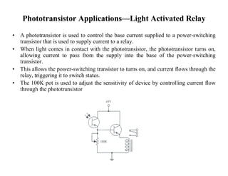 Phototransistor Applications—Light Activated Relay
• A phototransistor is used to control the base current supplied to a power-switching
transistor that is used to supply current to a relay.
• When light comes in contact with the phototransistor, the phototransistor turns on,
allowing current to pass from the supply into the base of the power-switching
transistor.
• This allows the power-switching transistor to turns on, and current flows through the
relay, triggering it to switch states.
• The 100K pot is used to adjust the sensitivity of device by controlling current flow
through the phototransistor.
 