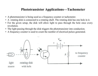 Phototransistor Applications—Tachometer
• A phototransistor is being used as a frequency counter or tachometer.
• A rotating disk is connected to a rotating shaft. The rotating disk has one hole in it.
• For the given setup, the disk will allow light to pass through the hole once every
revolution.
• The light passing through the disk triggers the phototransistor into conduction.
• A frequency counter is used to count the number of electrical pulses generated.
 