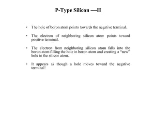 P-Type Silicon —II
• The hole of boron atom points towards the negative terminal.
• The electron of neighboring silicon atom points toward
positive terminal.
• The electron from neighboring silicon atom falls into the
boron atom filling the hole in boron atom and creating a “new”
hole in the silicon atom.
• It appears as though a hole moves toward the negative
terminal!
 