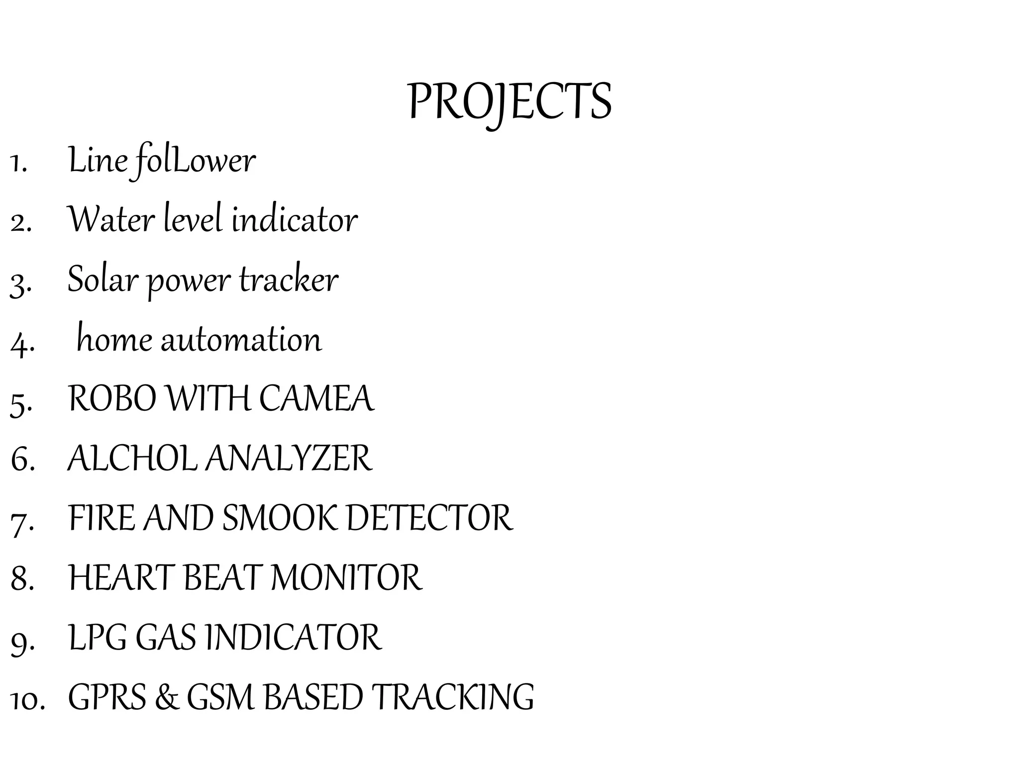 PROJECTS
1. Line folLower
2. Water level indicator
3. Solar power tracker
4. home automation
5. ROBO WITH CAMEA
6. ALCHOL ANALYZER
7. FIRE AND SMOOK DETECTOR
8. HEART BEAT MONITOR
9. LPG GAS INDICATOR
10. GPRS & GSM BASED TRACKING